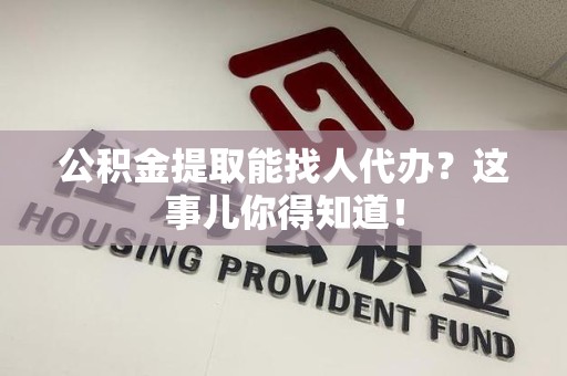 宜秀公积金提取能找人代办？这事儿你得知道！