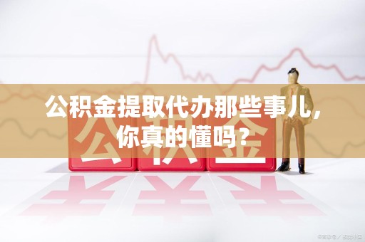 宜秀公积金提取代办那些事儿，你真的懂吗？