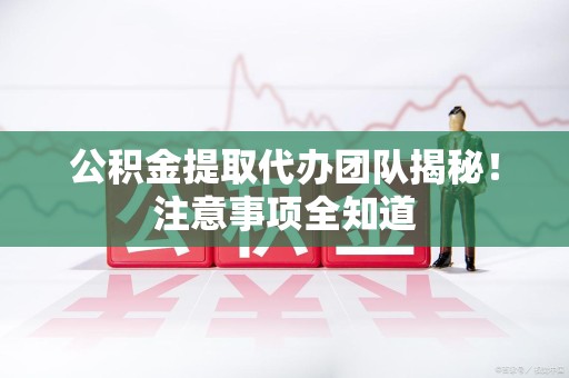宜秀公积金提取代办团队揭秘！注意事项全知道