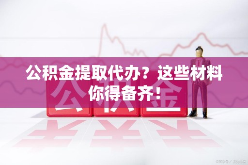 宜秀公积金提取代办？这些材料你得备齐！