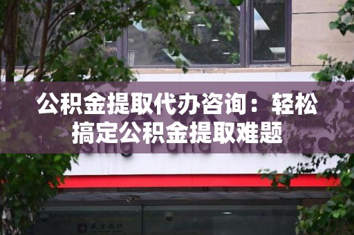 宜秀公积金提取代办咨询：轻松搞定公积金提取难题