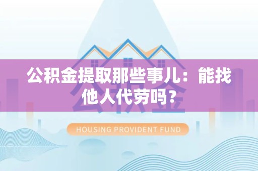 宜秀公积金提取那些事儿：能找他人代劳吗？